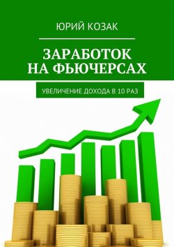 Книга "Заработок на фьючерсах. Увеличение дохода в 10 раз" – Юрий Козак
