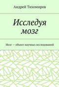 Исследуя мозг. Мозг – объект научных исследований (Андрей Евгеньевич Тихомиров, Тихомиров Андрей)