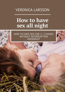 Книга "How to have sex all night. How to have sex for 2—3 hours without interruption overnight" – Veronica Larsson