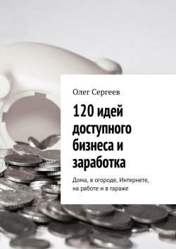 Книга "120 идей доступного бизнеса и заработка. Дома, в огороде, Интернете, на работе и в гараже" – Олег Сергеев