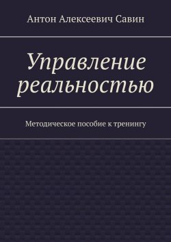 Книга "Управление реальностью. Методическое пособие к тренингу" – Антон Савин