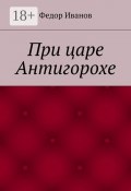 При царе Антигорохе (Федор Иванов, Федор Иванов)