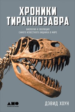 Книга "Хроники тираннозавра: Биология и эволюция самого известного хищника в мире" – Дэвид Хоун, 2016