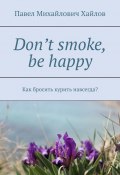 Don’t smoke, be happy. Как бросить курить навсегда? (Хайлов Павел, Павел Хайлов)