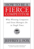 How to Be a Fierce Competitor. What Winning Companies and Great Managers Do in Tough Times ()