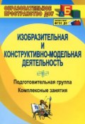 Изобразительная и конструктивно-модельная деятельность. Подготовительная группа. Комплексные занятия (, 2015)