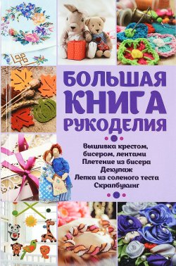 Книга "Большая книга рукоделия. Вышивка крестом, бисером, лентами, плетение из бисера, декупаж, лепка из слоеного теста, скрапбукинг, кракелюр" – , 2016