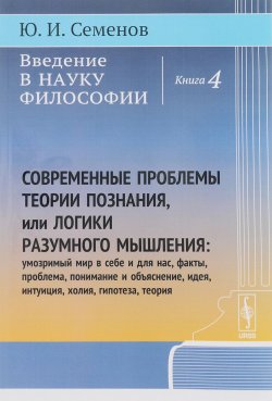 Книга "Введение в науку философии. Книга 4. Современные проблемы теории познания, или Логики разумного мышления. Умозримый мир в себе и для нас, факты, проблема, понимание и объяснение, идея, интуиция, холия, гипотеза, теория" – , 2017