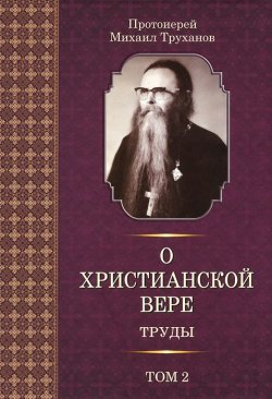 Книга "Протоиерей Михаил Труханов. О христианской вере. Труды. В 3 томах. Том 2" – , 2013