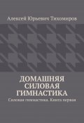 Домашняя силовая гимнастика. Силовая гимнастика. Книга первая (Алексей Тихомиров)