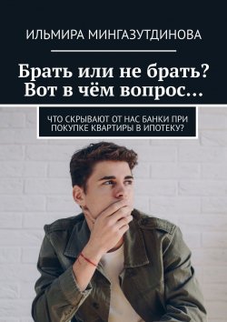 Книга "Брать или не брать? Вот в чём вопрос… Что скрывают от нас банки при покупке квартиры в ипотеку?" – Ильмира Мингазутдинова