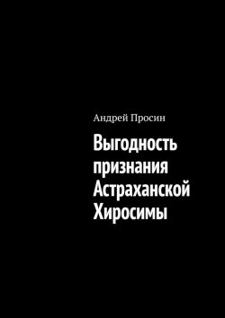Книга "Выгодность признания Астраханской Хиросимы" – Андрей Просин