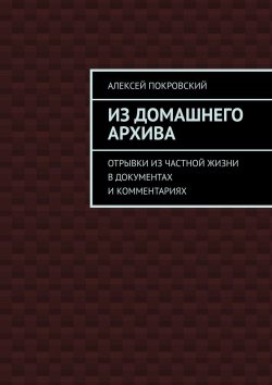 Книга "Из домашнего архива. Отрывки из частной жизни в документах и комментариях" – Алексей Покровский