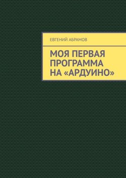 Книга "Моя первая программа на «Ардуино»" – Евгений Абрамов