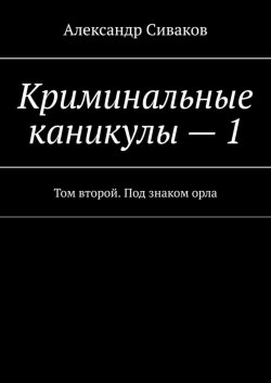 Книга "Криминальные каникулы – 1. Том второй. Под знаком орла" – Александр Сиваков