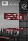 Говорить по-английски менее чем за 80 часов. Сэкономьте более 100000 рублей на репетиторах и годы обучения! (Болтон Джим)