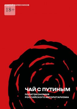 Книга "Чай с Путиным. Политэкономия российского авторитаризма" – Андрей Колесников, Андрей Колесников