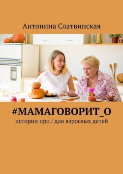 Книга "#мамаговорит_о. Истории про / для взрослых детей" – Антонина Слатвинская