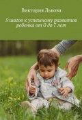 5 шагов к успешному развитию ребенка. От 0 до 7 лет (Виктория Львова)
