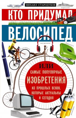 Книга "Кто придумал велосипед, или Самые популярные изобретения из прошлых веков, которые актуальны и сегодня" – Михаил Стародумов, 2019