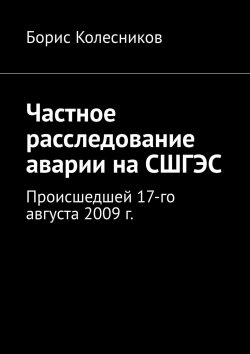 Книга "Частное расследование аварии на СШГЭС. Происшедшей 17-го августа 2009 г." – Борис Колесников