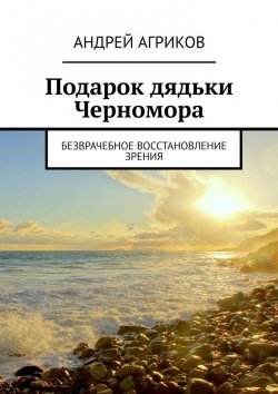 Книга "Безврачебное восстановление зрения. Подарок дядьки Черномора" – Андрей Агриков