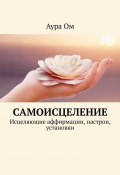 Самоисцеление. Исцеляющие аффирмации, настрои, установки (Аура Ом)