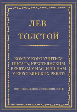 Книга "Полное собрание сочинений. Том 8. Педагогические статьи 1860–1863 гг. Кому у кого учиться писать, крестьянским ребятам у нас, или нам у крестьянских ребят?" {Весь Толстой в один клик} – Лев Толстой