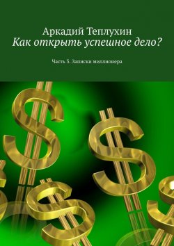 Книга "Как открыть успешное дело? Часть 3. Записки миллионера" – Аркадий Теплухин