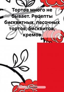 Книга "Тортов много не бывает. Рецепты бисквитных, песочных тортов, бисквитов, кремов" – Т. Лозовая, 2019