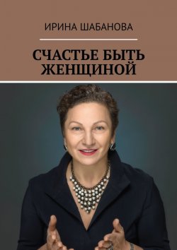 Книга "СЧАСТЬЕ БЫТЬ ЖЕНЩИНОЙ. КНИГА О ЖИЗНИ И ЛЮБВИ" – Ирина Шабанова