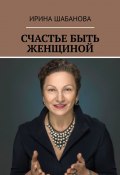 СЧАСТЬЕ БЫТЬ ЖЕНЩИНОЙ. КНИГА О ЖИЗНИ И ЛЮБВИ (Ирина Шабанова)