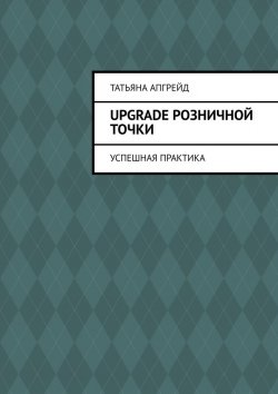 Книга "Upgrade розничной точки. Успешная практика" – Татьяна Апгрейд