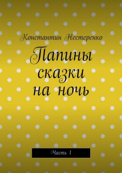 Книга "Папины сказки на ночь. Часть 1" – Константин Нестеренко