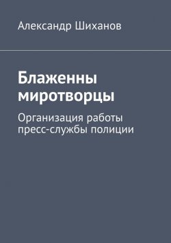 Книга "Блаженны миротворцы. Организация работы пресс-службы полиции" – Александр Шиханов