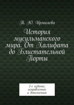 Книга "История мусульманского мира. От Халифата до Блистательной Порты. 2-е издание, исправленное и дополненное" – Т. Ирмияева