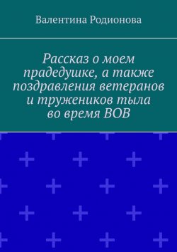 Книга "Рассказ о моем прадедушке, а также поздравления ветеранов и тружеников тыла во время ВОВ" – Валентина Родионова