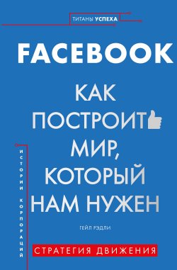 Книга "FACEBOOK. Как построить мир, который нам нужен" {Титаны успеха. Переосмысляй. Экспериментируй. Меняй} – Гейл Рэдли, 2019