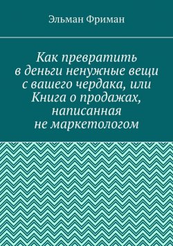 Книга "Как превратить в деньги ненужные вещи с вашего чердака, или Книга о продажах, написанная не маркетологом" – Эльман Фриман