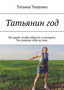 Книга "Татьянин год. 365 дней, чтобы обрести и потерять. Ты узнаешь себя во мне" – Татьяна Тищенко