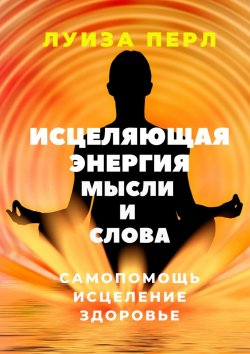 Книга "Исцеляющая энергия мысли и слова. Самопомощь. Исцеление. Здоровье" – Луиза Перл