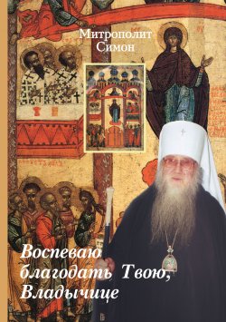 Книга "Воспеваю благодать Твою, Владычице / Проповеди на Богородичные праздники" – Митрополит Симон (Новиков)