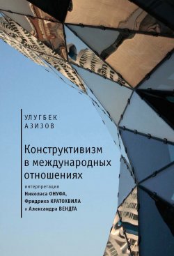 Книга "Конструктивизм в международных отношениях / Интерпретация Николаса Онуфа, Фридриха Кратохвила и Александра Вендта" – Улугбек Азизов