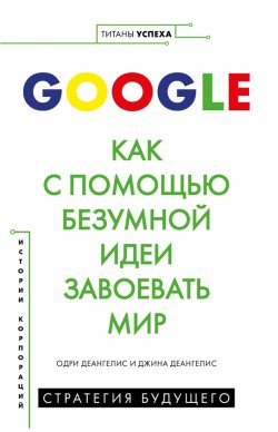 Книга "Google. Как с помощью безумной идеи завоевать мир" {Титаны успеха. Переосмысляй. Экспериментируй. Меняй} – Одри Деангелис, Джина Деангелис, 2019