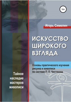 Книга "Искусство широкого взгляда. Основы практического изучения рисунка и живописи по системе П. П. Чистякова" – Игорь Симелин, Игорь Симелин, Игорь Симелин, 2010