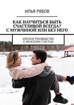 Книга "Как научиться быть счастливой всегда? С мужчиной или без него. Краткое руководство к женскому счастью" – Илья Рябов