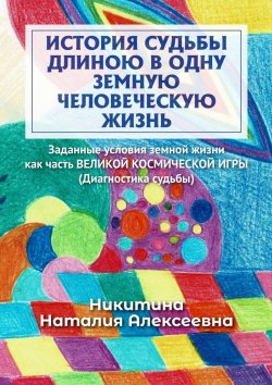 Книга "История судьбы длиною в одну земную человеческую жизнь. Или заданные условия земной жизни как часть ВЕЛИКОЙ КОСМИЧЕСКОЙ ИГРЫ (Диагностика судьбы)" – Наталия Никитина