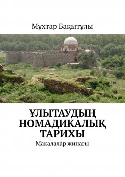 Книга "Ұлытаудың номадикалық тарихы. Мақалалар жинағы" – Мұхтар Бақытұлы