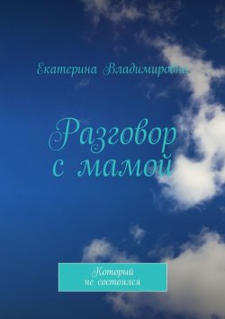 Книга "Разговор с мамой. Который не состоялся" – Екатерина Владимировна, Екатерина Владимировна