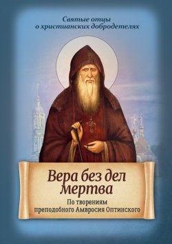 Книга "Вера без дел мертва. По творениям преподобного Амвросия Оптинского" {Святые отцы о христианских добродетелях} – , 2017